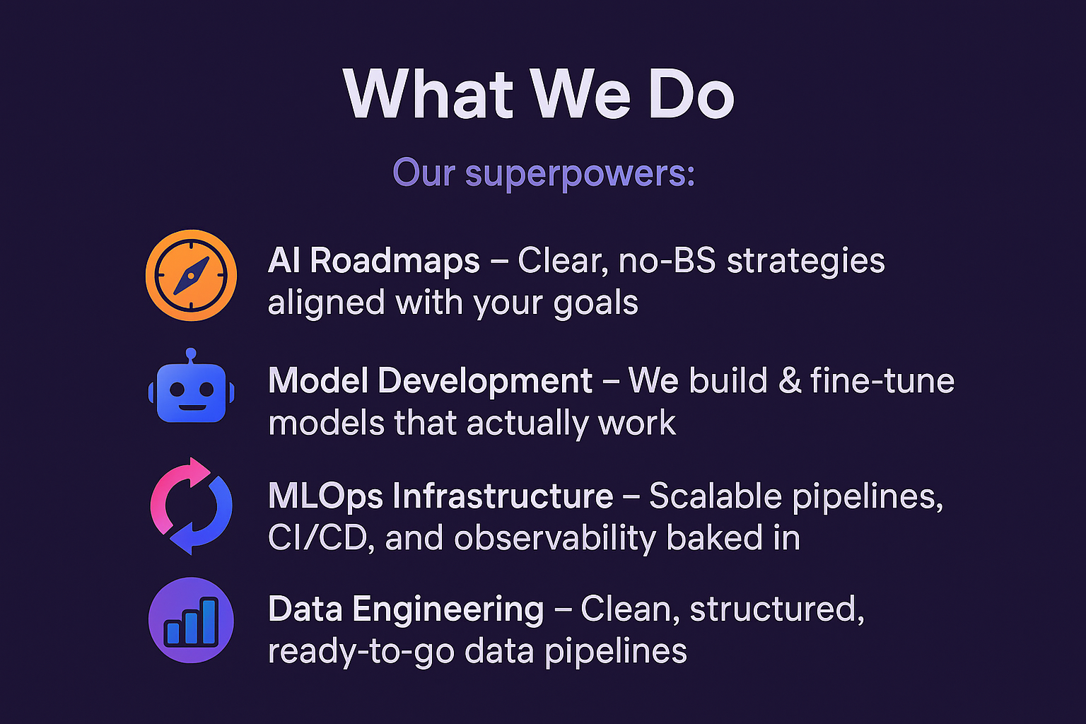 Our superpowers: 🧭 AI Roadmaps – Clear, no-BS strategies aligned with your goals 🤖 Model Development – We build & fine-tune models that actually work 🔄 MLOps Infrastructure – Scalable pipelines, CI/CD, and observability baked in 📊 Data Engineering – Clean, structured, ready-to-go data pipelines